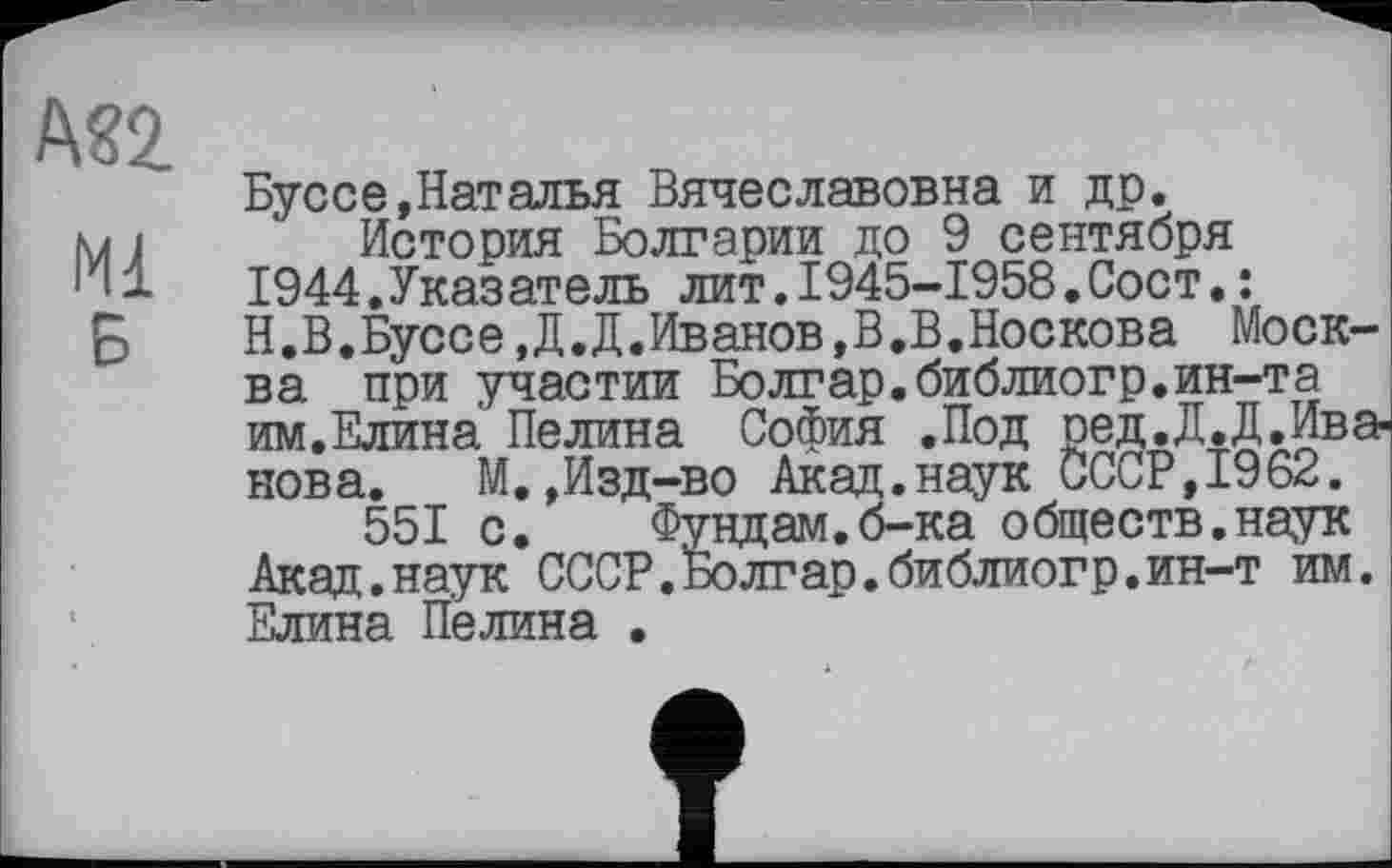 ﻿М2
Ml Б
Буссе,Наталья Вячеславовна и др.
История Болгарии до 9 сентября 1944.Указатель лит.1945-1958.Сост.: Н.В.Буссе ,Д.Д.Иванов,В,В.Носкова Москва при участии Болгар.библиогр.ин-та им.Елина Нелина София .Под ред.Д.Д.Иванова.	М.,Изд-во Акад.наук СССР,1962.
551 с. Фундам.б-ка обществ.наук Акад.наук СССР.Болтар.библиогр.ин-т им. Елина Нелина .